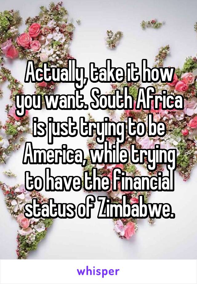 Actually, take it how you want. South Africa is just trying to be America, while trying to have the financial status of Zimbabwe.