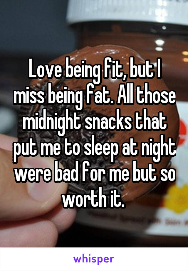 Love being fit, but I miss being fat. All those midnight snacks that put me to sleep at night were bad for me but so worth it. 