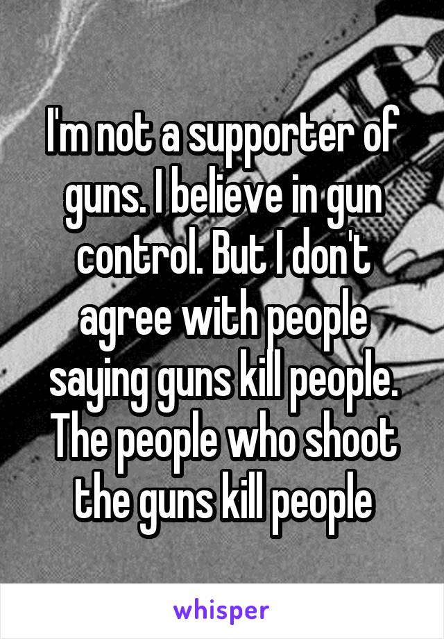 I'm not a supporter of guns. I believe in gun control. But I don't agree with people saying guns kill people. The people who shoot the guns kill people