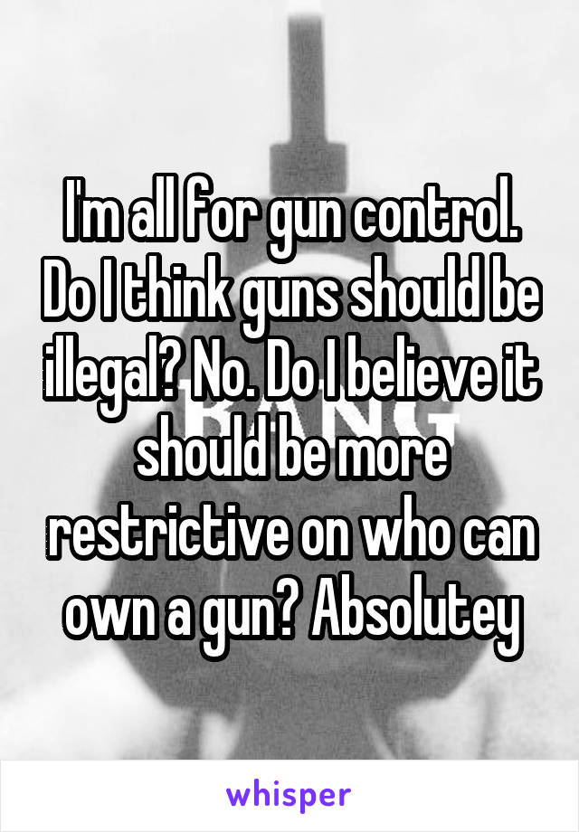 I'm all for gun control. Do I think guns should be illegal? No. Do I believe it should be more restrictive on who can own a gun? Absolutey
