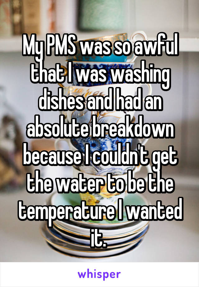 My PMS was so awful that I was washing dishes and had an absolute breakdown because I couldn't get the water to be the temperature I wanted it. 