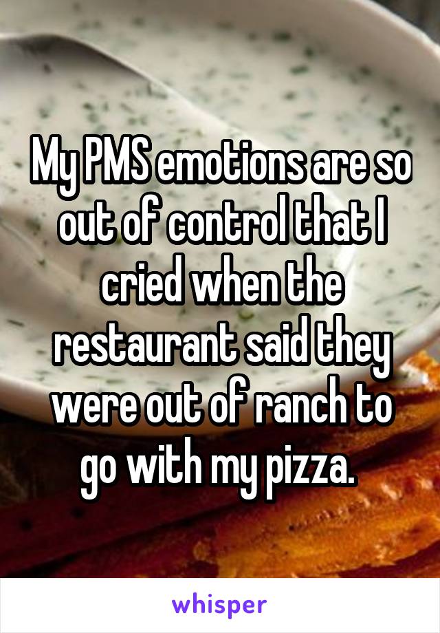 My PMS emotions are so out of control that I cried when the restaurant said they were out of ranch to go with my pizza. 