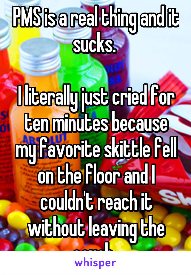 PMS is a real thing and it sucks. 

I literally just cried for ten minutes because my favorite skittle fell on the floor and I couldn't reach it without leaving the couch. 