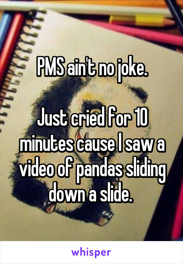 PMS ain't no joke.

Just cried for 10 minutes cause I saw a video of pandas sliding down a slide. 