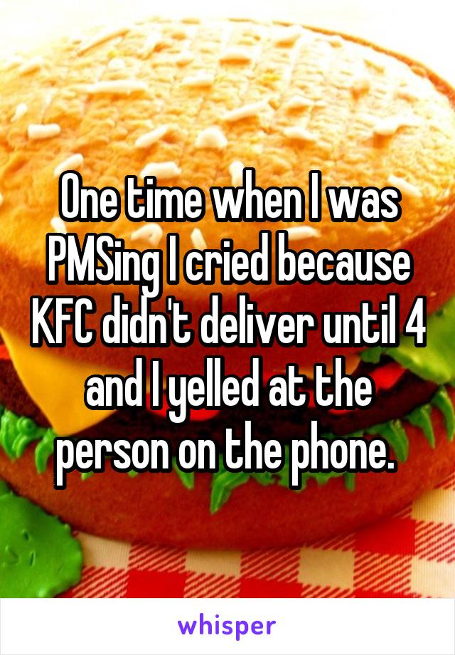 One time when I was PMSing I cried because KFC didn't deliver until 4 and I yelled at the person on the phone. 