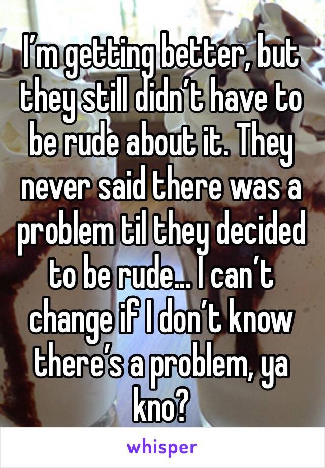 I’m getting better, but they still didn’t have to be rude about it. They never said there was a problem til they decided to be rude... I can’t change if I don’t know there’s a problem, ya kno?