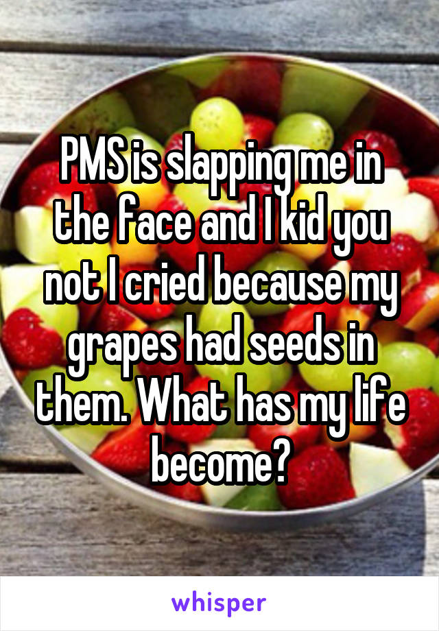 PMS is slapping me in the face and I kid you not I cried because my grapes had seeds in them. What has my life become?