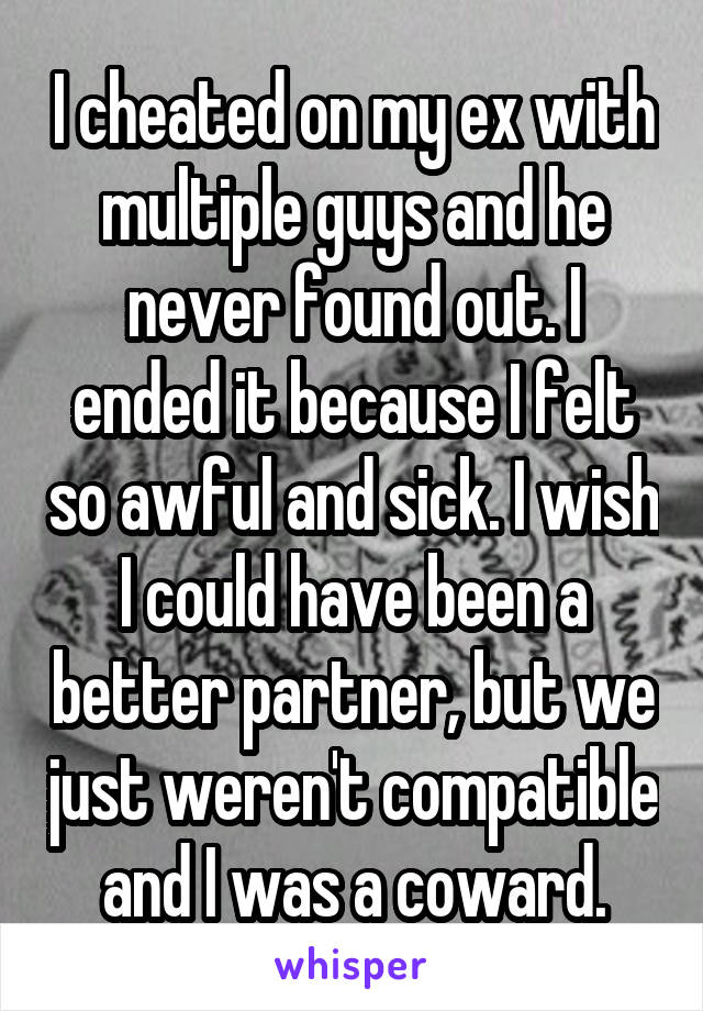 I cheated on my ex with multiple guys and he never found out. I ended it because I felt so awful and sick. I wish I could have been a better partner, but we just weren't compatible and I was a coward.