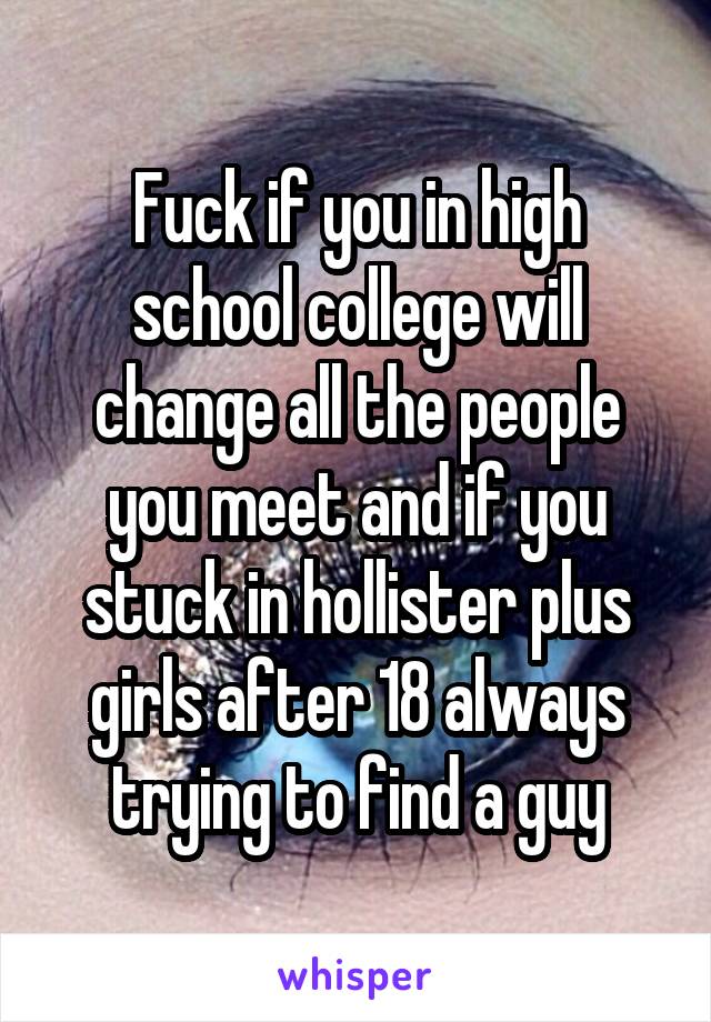 Fuck if you in high school college will change all the people you meet and if you stuck in hollister plus girls after 18 always trying to find a guy