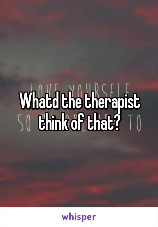 Whatd the therapist think of that?
