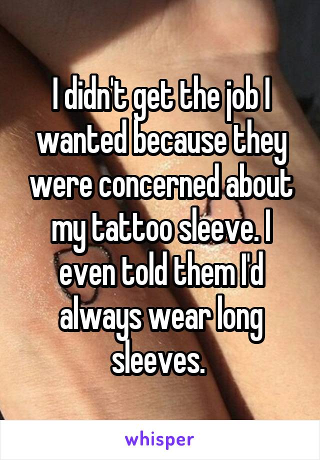 I didn't get the job I wanted because they were concerned about my tattoo sleeve. I even told them I'd always wear long sleeves. 
