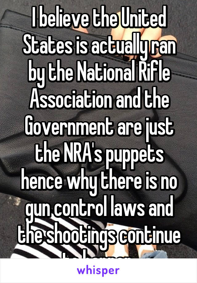 I believe the United States is actually ran by the National Rifle Association and the Government are just the NRA's puppets hence why there is no gun control laws and the shootings continue to happen 