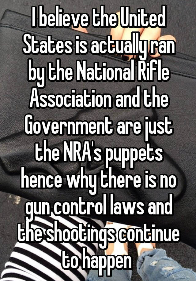 I believe the United States is actually ran by the National Rifle Association and the Government are just the NRA's puppets hence why there is no gun control laws and the shootings continue to happen 