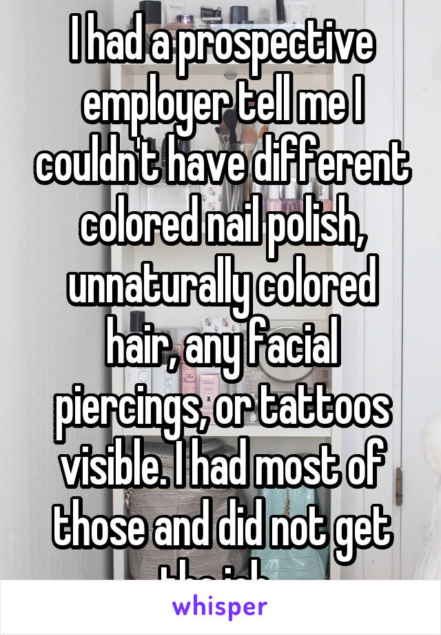 I had a prospective employer tell me I couldn't have different colored nail polish, unnaturally colored hair, any facial piercings, or tattoos visible. I had most of those and did not get the job. 