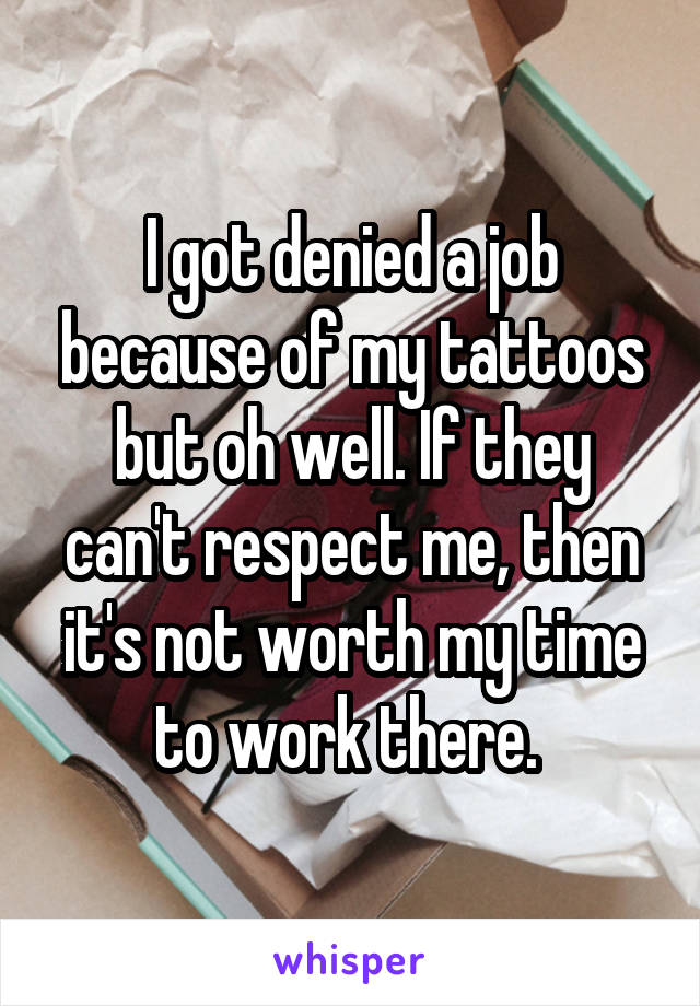 I got denied a job because of my tattoos but oh well. If they can't respect me, then it's not worth my time to work there. 