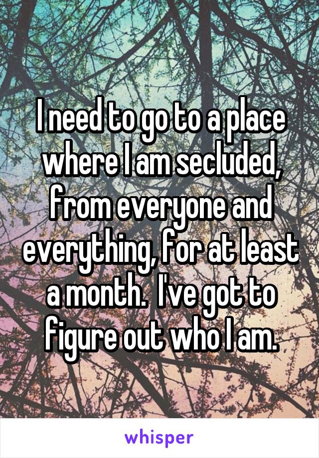 I need to go to a place where I am secluded, from everyone and everything, for at least a month.  I've got to figure out who I am.
