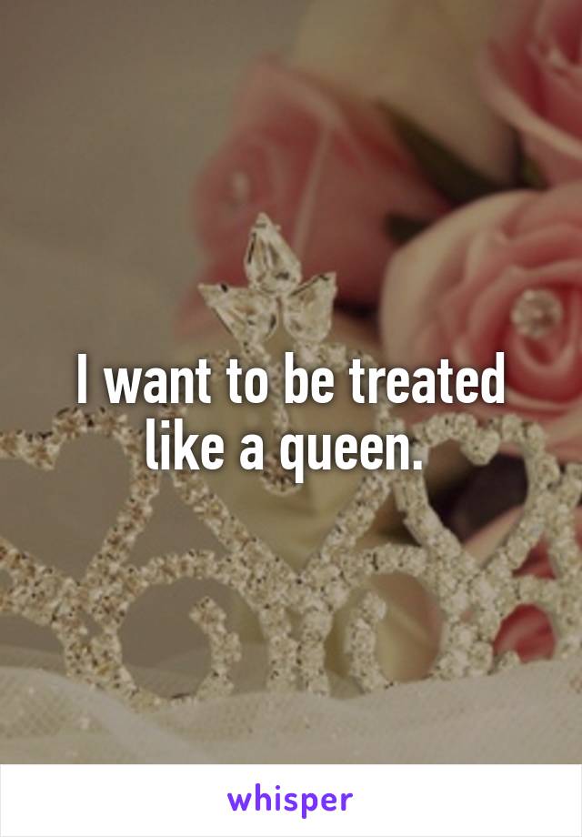 I want to be treated like a queen. 