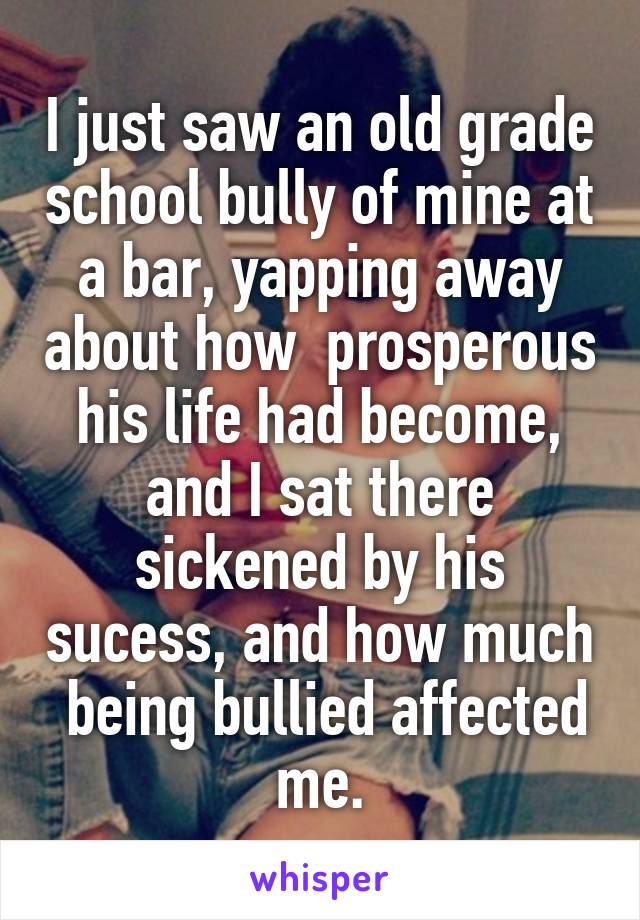 I just saw an old grade school bully of mine at a bar, yapping away about how  prosperous his life had become, and I sat there sickened by his sucess, and how much  being bullied affected me.