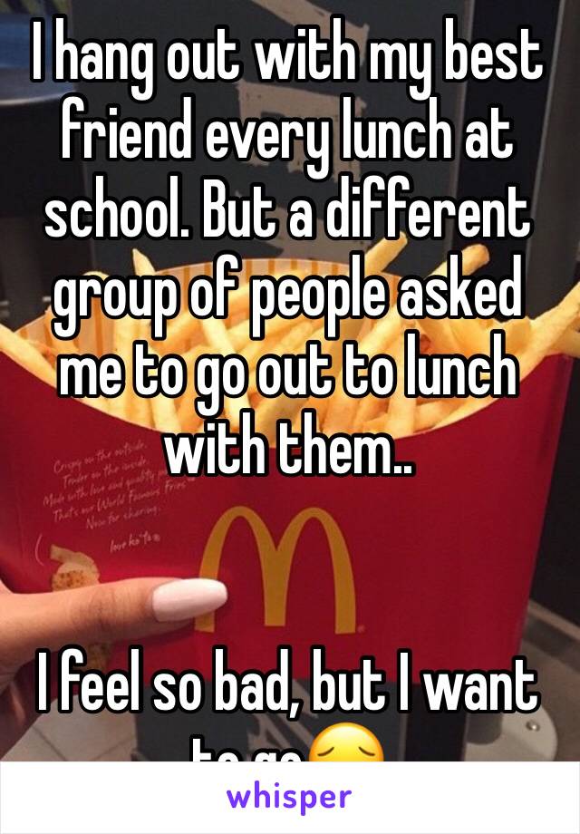 I hang out with my best friend every lunch at school. But a different group of people asked me to go out to lunch with them.. 


I feel so bad, but I want to go😔