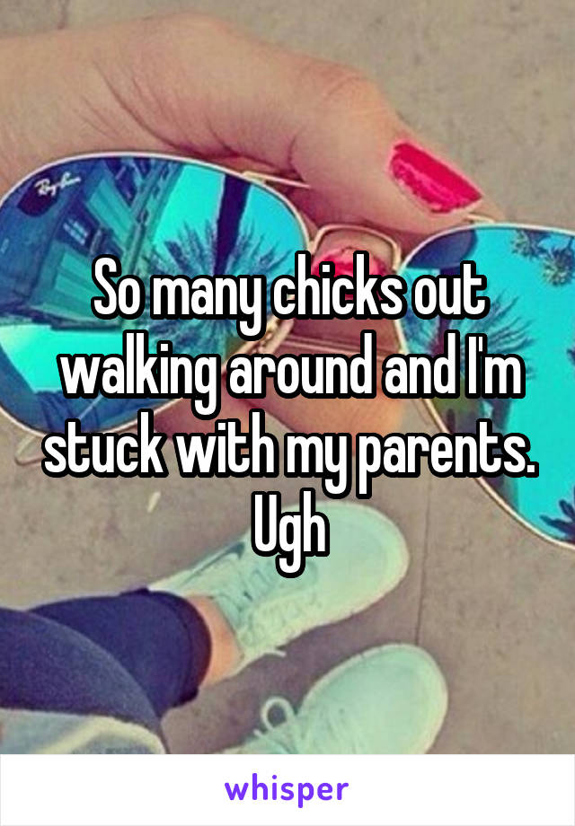 So many chicks out walking around and I'm stuck with my parents. Ugh