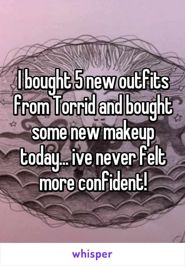 I bought 5 new outfits from Torrid and bought some new makeup today... ive never felt more confident!