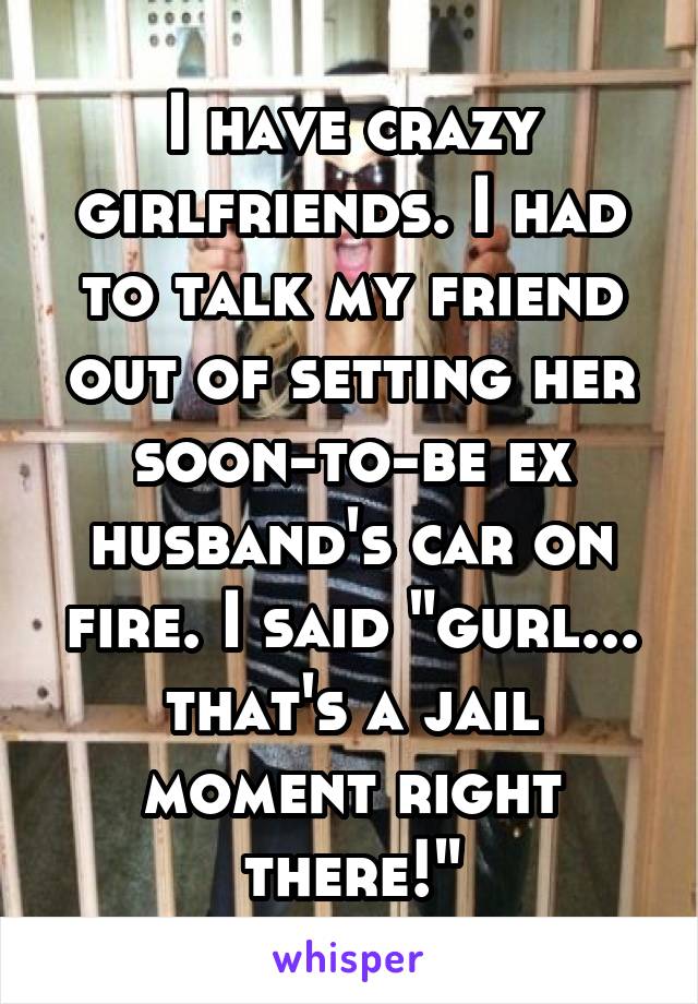 I have crazy girlfriends. I had to talk my friend out of setting her soon-to-be ex husband's car on fire. I said "gurl... that's a jail moment right there!"