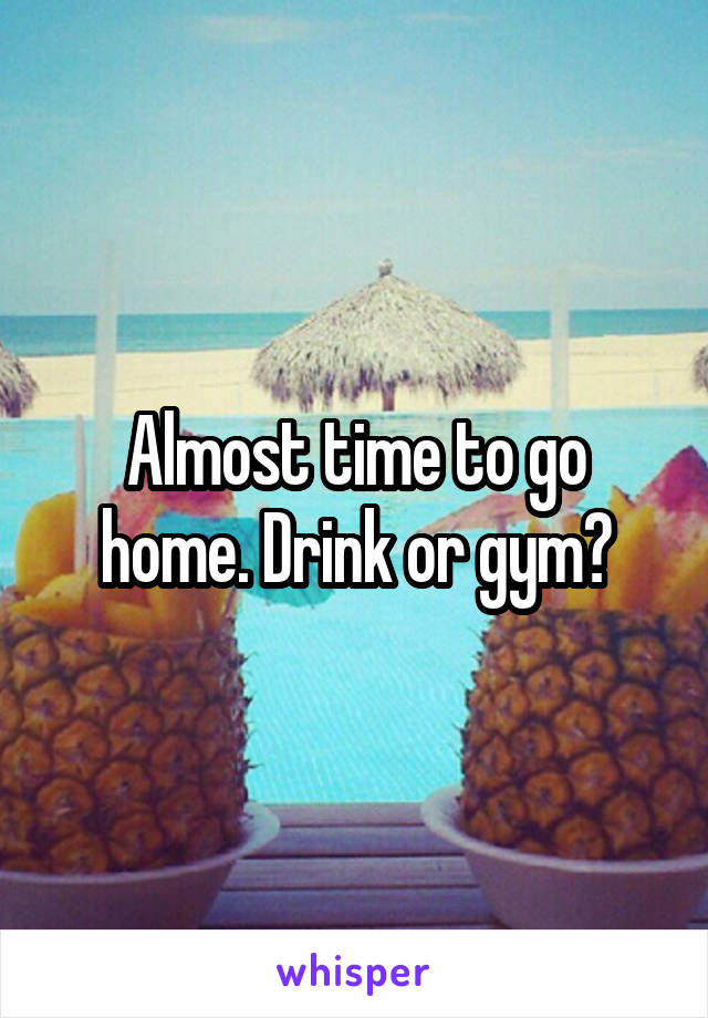Almost time to go home. Drink or gym?