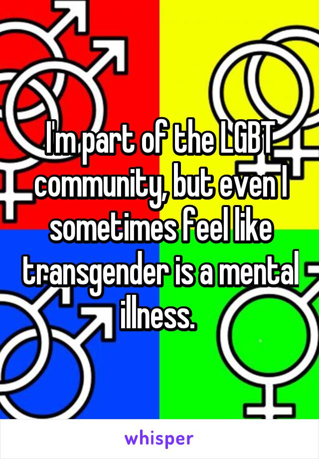 I'm part of the LGBT community, but even I sometimes feel like transgender is a mental illness. 