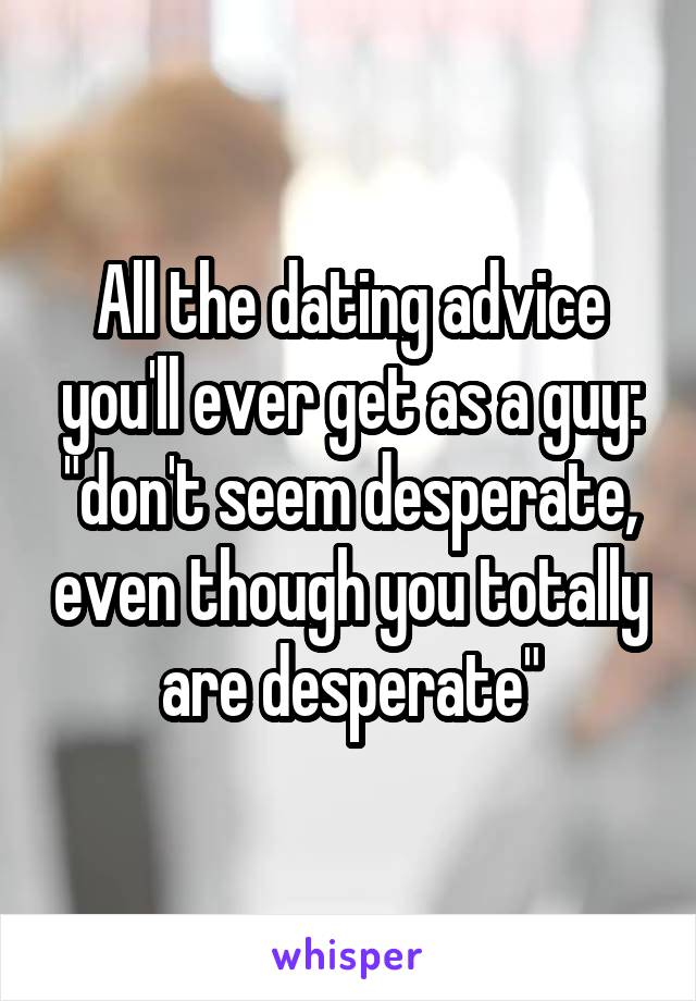 All the dating advice you'll ever get as a guy: "don't seem desperate, even though you totally are desperate"