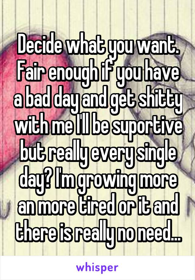 Decide what you want. Fair enough if you have a bad day and get shitty with me I'll be suportive but really every single day? I'm growing more an more tired or it and there is really no need...