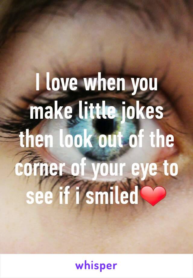 I love when you make little jokes then look out of the corner of your eye to see if i smiled❤