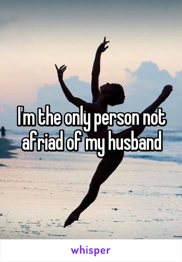 I'm the only person not afriad of my husband