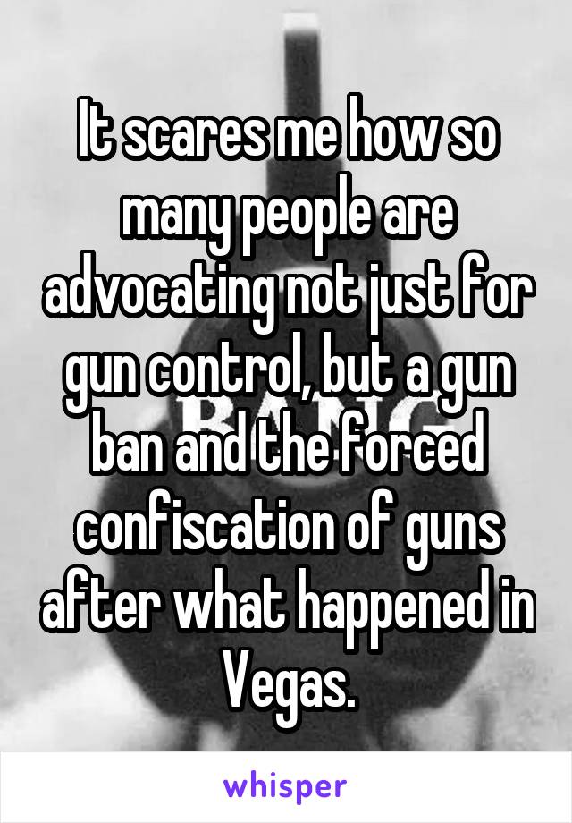 It scares me how so many people are advocating not just for gun control, but a gun ban and the forced confiscation of guns after what happened in Vegas.