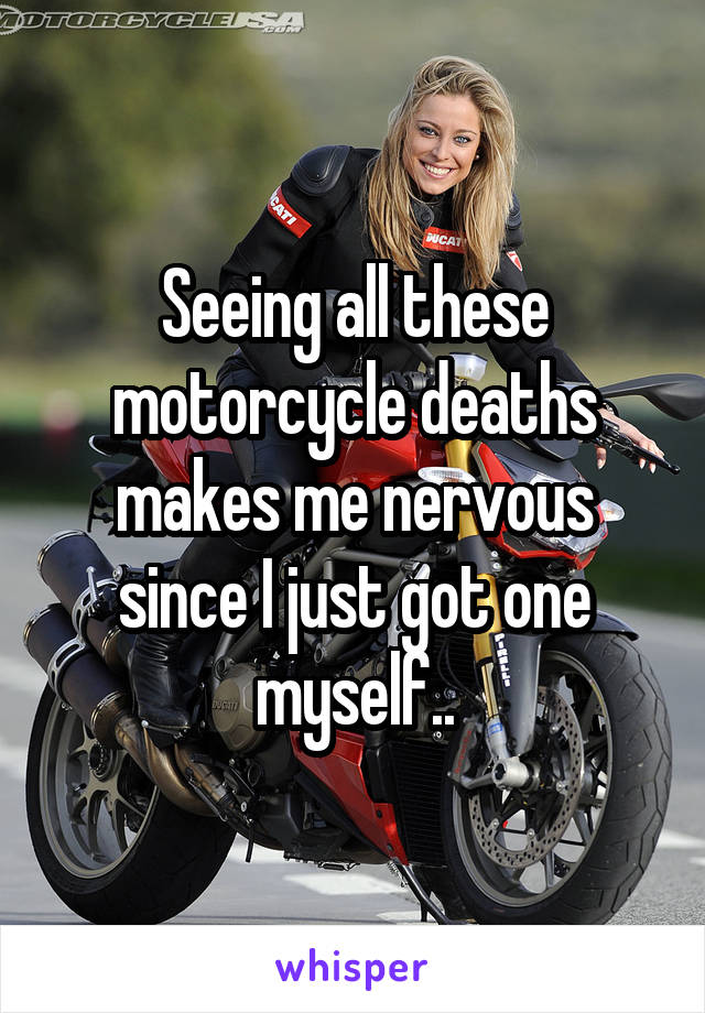 Seeing all these motorcycle deaths makes me nervous since I just got one myself..