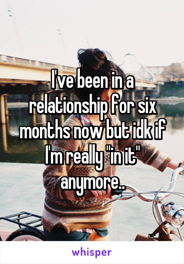 I've been in a relationship for six months now but idk if I'm really "in it" anymore..