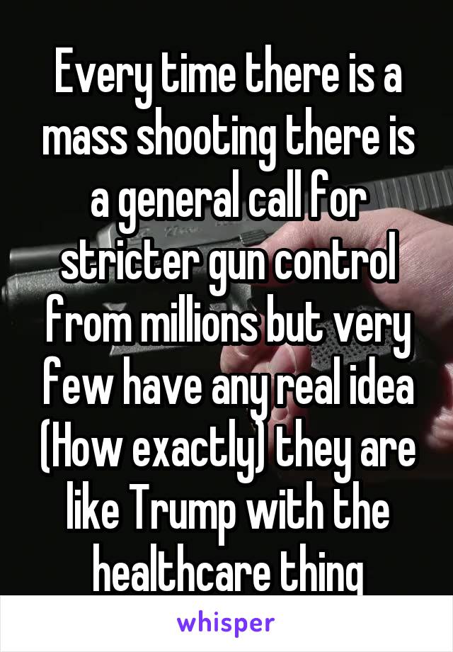 Every time there is a mass shooting there is a general call for stricter gun control from millions but very few have any real idea (How exactly) they are like Trump with the healthcare thing