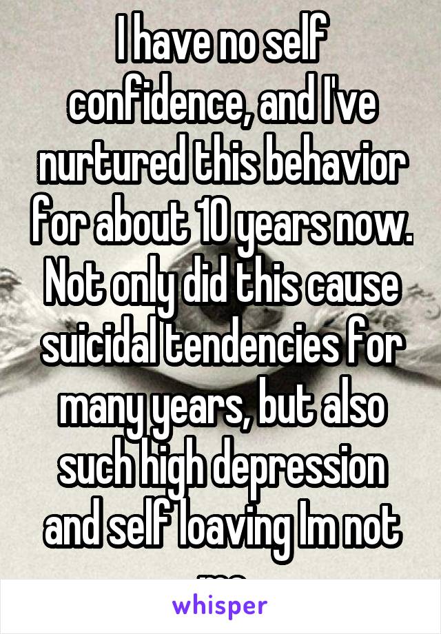 I have no self confidence, and I've nurtured this behavior for about 10 years now. Not only did this cause suicidal tendencies for many years, but also such high depression and self loaving Im not me