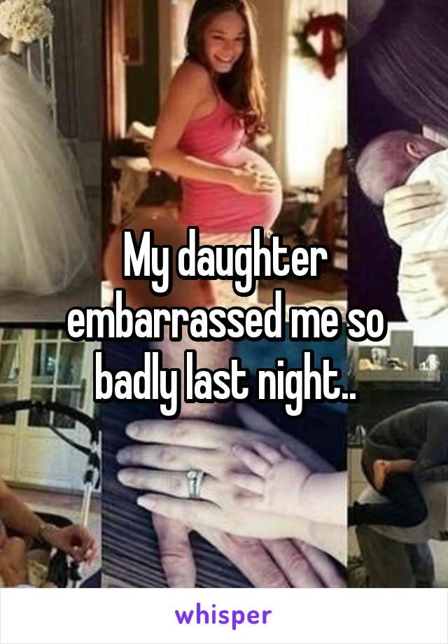 My daughter embarrassed me so badly last night..