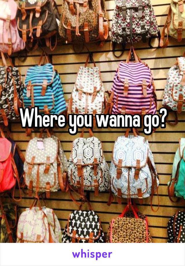 Where you wanna go?
