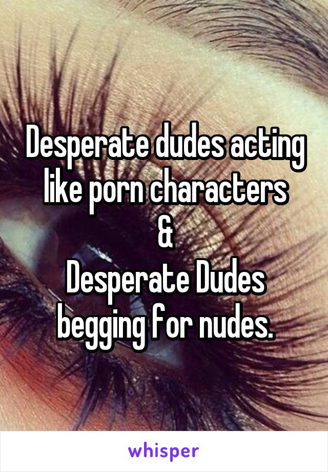 Desperate dudes acting like porn characters
&
Desperate Dudes begging for nudes.