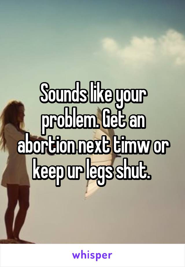 Sounds like your problem. Get an abortion next timw or keep ur legs shut. 