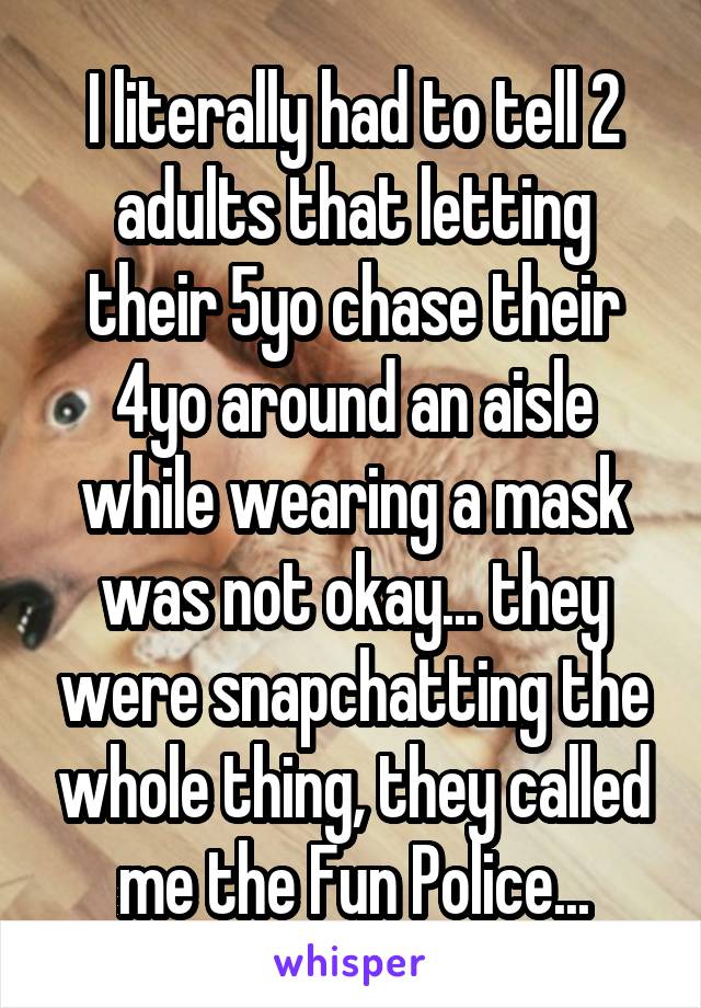 I literally had to tell 2 adults that letting their 5yo chase their 4yo around an aisle while wearing a mask was not okay... they were snapchatting the whole thing, they called me the Fun Police...