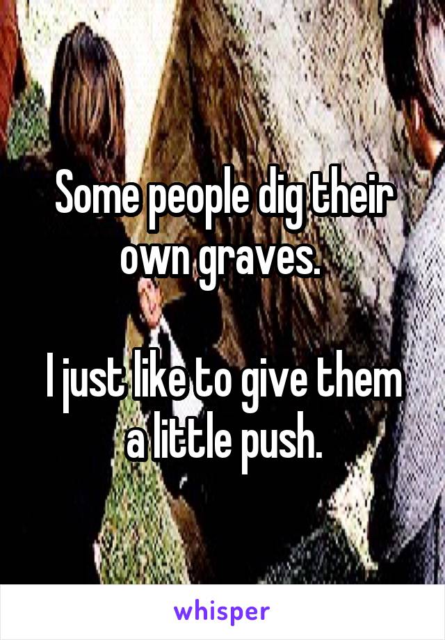Some people dig their own graves. 

I just like to give them a little push.