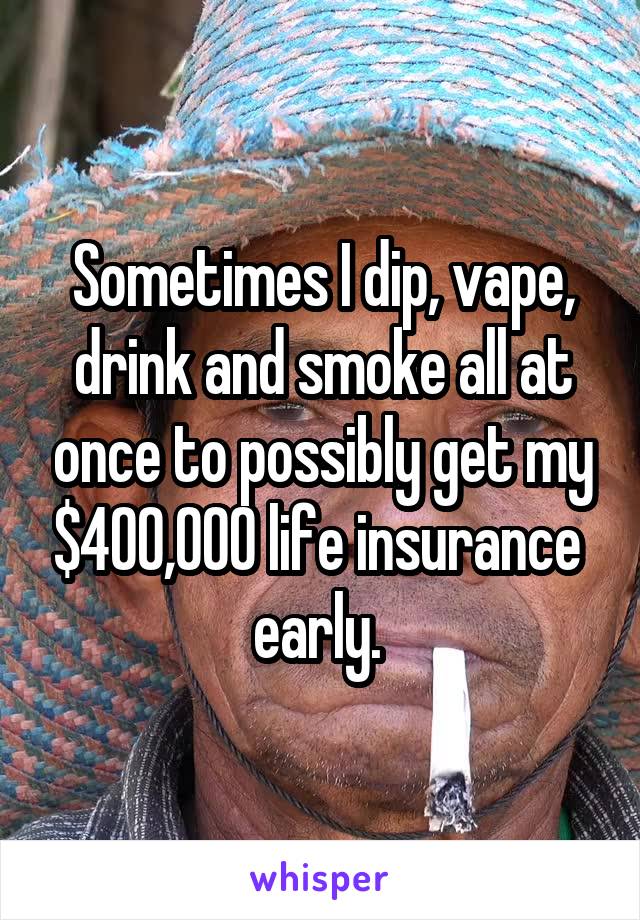 Sometimes I dip, vape, drink and smoke all at once to possibly get my $400,000 life insurance  early. 