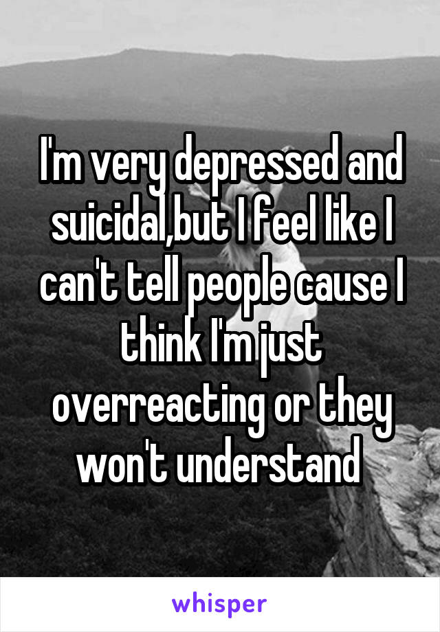 I'm very depressed and suicidal,but I feel like I can't tell people cause I think I'm just overreacting or they won't understand 