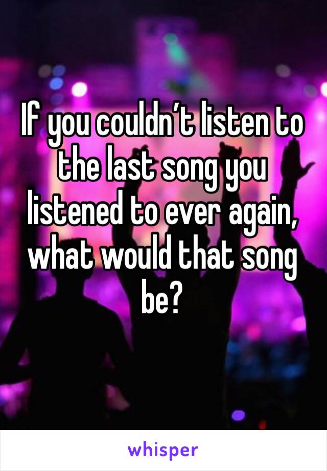 If you couldn’t listen to the last song you listened to ever again, what would that song be?