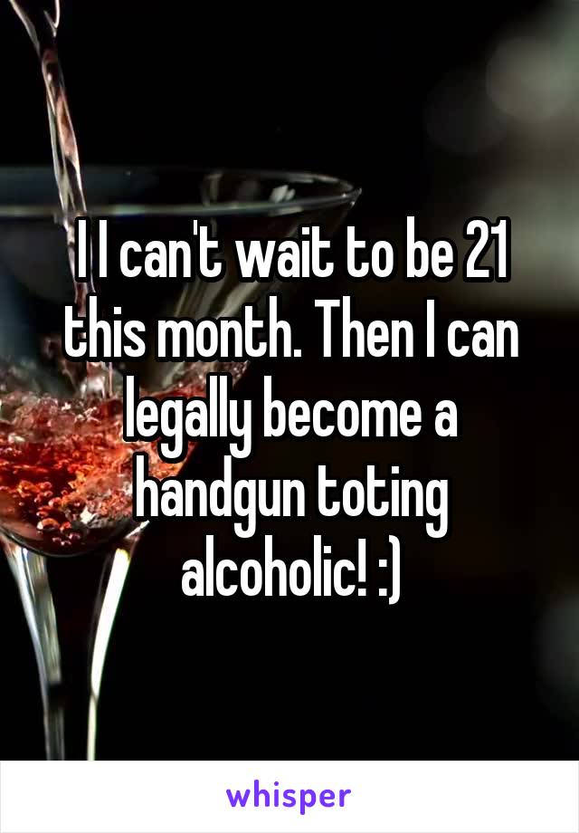 I I can't wait to be 21 this month. Then I can legally become a handgun toting alcoholic! :)