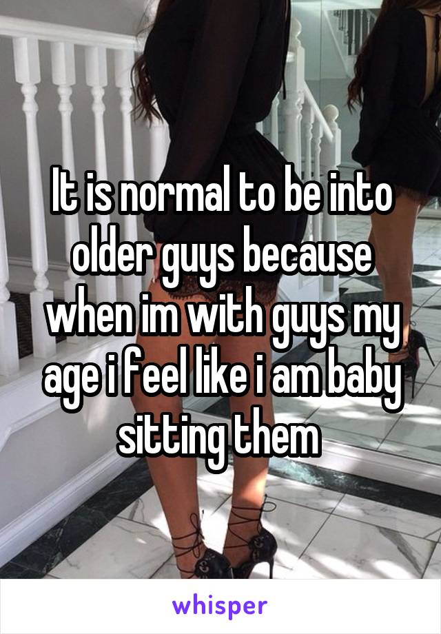 It is normal to be into older guys because when im with guys my age i feel like i am baby sitting them 