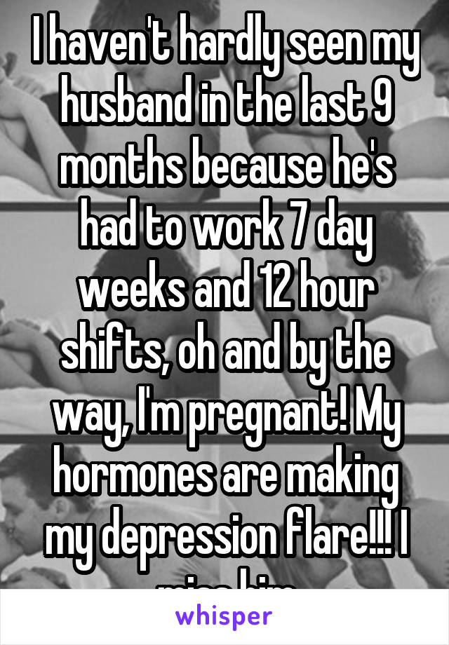 I haven't hardly seen my husband in the last 9 months because he's had to work 7 day weeks and 12 hour shifts, oh and by the way, I'm pregnant! My hormones are making my depression flare!!! I miss him
