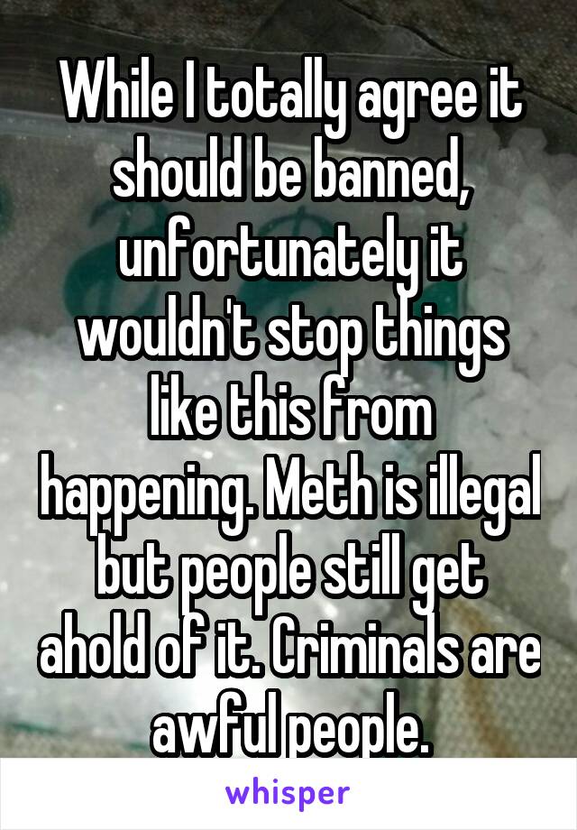 While I totally agree it should be banned, unfortunately it wouldn't stop things like this from happening. Meth is illegal but people still get ahold of it. Criminals are awful people.